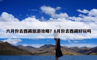 六月份去西藏旅游攻略？6月份去西藏好玩吗