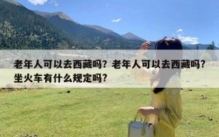 老年人可以去西藏吗？老年人可以去西藏吗?坐火车有什么规定吗?