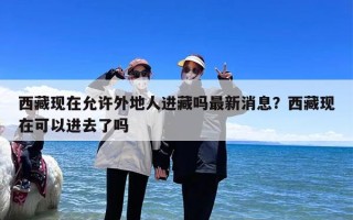 西藏现在允许外地人进藏吗最新消息？西藏现在可以进去了吗