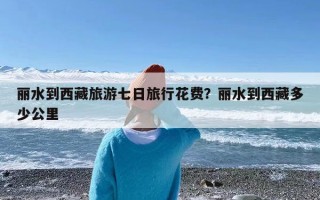 丽水到西藏旅游七日旅行花费？丽水到西藏多少公里