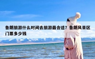 鲁朗旅游什么时间去旅游最合适？鲁朗风景区门票多少钱
