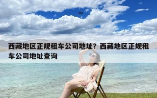 西藏地区正规租车公司地址？西藏地区正规租车公司地址查询