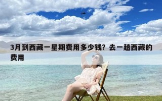 3月到西藏一星期费用多少钱？去一趟西藏的费用