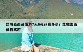 盐城去西藏旅游7天6夜花费多少？盐城去西藏自驾游