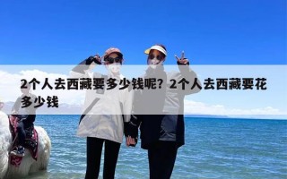 2个人去西藏要多少钱呢？2个人去西藏要花多少钱