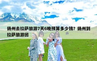 扬州去拉萨旅游7天6晚预算多少钱？扬州到拉萨旅游团