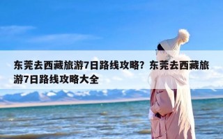 东莞去西藏旅游7日路线攻略？东莞去西藏旅游7日路线攻略大全