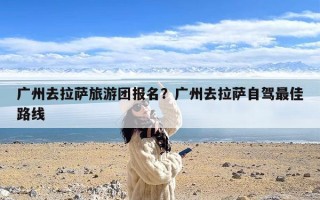 广州去拉萨旅游团报名？广州去拉萨自驾最佳路线