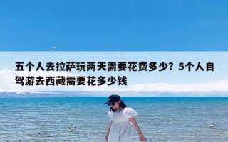 五个人去拉萨玩两天需要花费多少？5个人自驾游去西藏需要花多少钱