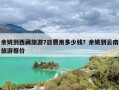 余姚到西藏旅游7日费用多少钱？余姚到云南旅游报价