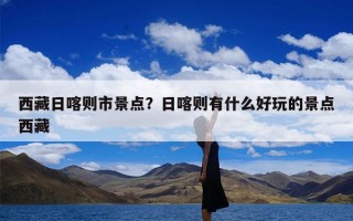 西藏日喀则市景点？日喀则有什么好玩的景点西藏