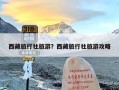 西藏旅行社旅游？西藏旅行社旅游攻略