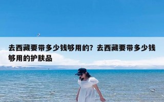 去西藏要带多少钱够用的？去西藏要带多少钱够用的护肤品