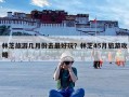 林芝旅游几月份去最好玩？林芝45月旅游攻略