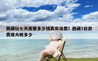 西藏玩七天需要多少钱真实消费？西藏7日游费用大概多少