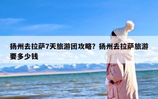 扬州去拉萨7天旅游团攻略？扬州去拉萨旅游要多少钱