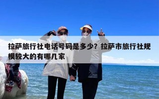 拉萨旅行社电话号码是多少？拉萨市旅行社规模较大的有哪几家