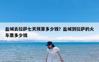 盐城去拉萨七天预算多少钱？盐城到拉萨的火车票多少钱