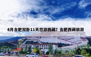 4月合肥双卧11天悠游西藏？合肥西藏旅游