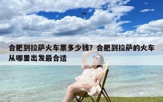 合肥到拉萨火车票多少钱？合肥到拉萨的火车从哪里出发最合适