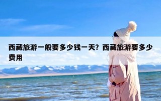 西藏旅游一般要多少钱一天？西藏旅游要多少费用