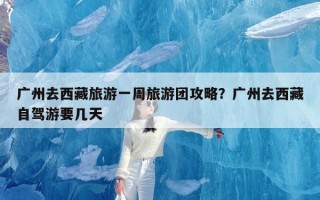 广州去西藏旅游一周旅游团攻略？广州去西藏自驾游要几天