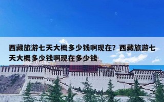 西藏旅游七天大概多少钱啊现在？西藏旅游七天大概多少钱啊现在多少钱