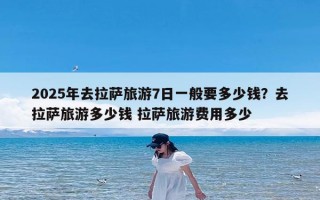 2025年去拉萨旅游7日一般要多少钱？去拉萨旅游多少钱 拉萨旅游费用多少