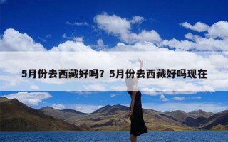 5月份去西藏好吗？5月份去西藏好吗现在