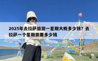 2025年去拉萨旅游一星期大概多少钱？去拉萨一个星期需要多少钱