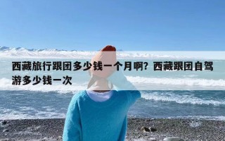 西藏旅行跟团多少钱一个月啊？西藏跟团自驾游多少钱一次