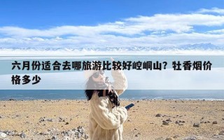 六月份适合去哪旅游比较好崆峒山？牡香烟价格多少