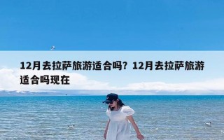 12月去拉萨旅游适合吗？12月去拉萨旅游适合吗现在