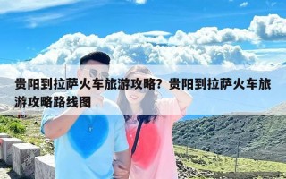 贵阳到拉萨火车旅游攻略？贵阳到拉萨火车旅游攻略路线图