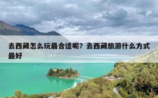 去西藏怎么玩最合适呢？去西藏旅游什么方式最好