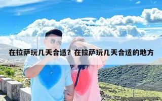 在拉萨玩几天合适？在拉萨玩几天合适的地方