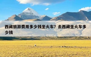 西藏旅游费用多少钱坐火车？去西藏坐火车多少钱