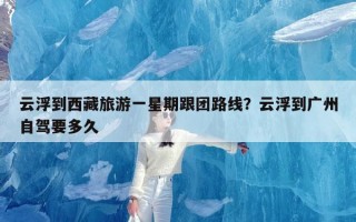 云浮到西藏旅游一星期跟团路线？云浮到广州自驾要多久