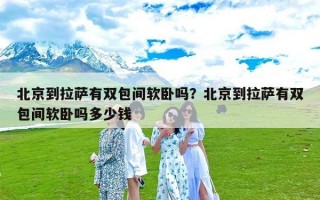 北京到拉萨有双包间软卧吗？北京到拉萨有双包间软卧吗多少钱