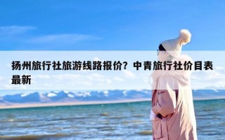 扬州旅行社旅游线路报价？中青旅行社价目表最新