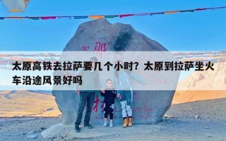 太原高铁去拉萨要几个小时？太原到拉萨坐火车沿途风景好吗