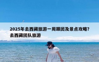 2025年去西藏旅游一周跟团及景点攻略？去西藏团队旅游