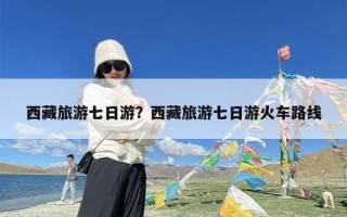 西藏旅游七日游？西藏旅游七日游火车路线