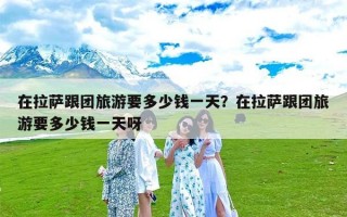 在拉萨跟团旅游要多少钱一天？在拉萨跟团旅游要多少钱一天呀