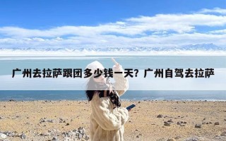 广州去拉萨跟团多少钱一天？广州自驾去拉萨