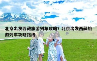 北京出发西藏旅游列车攻略？北京出发西藏旅游列车攻略路线