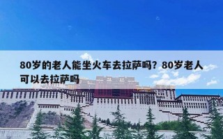 80岁的老人能坐火车去拉萨吗？80岁老人可以去拉萨吗