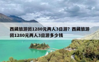 西藏旅游团1280元两人3日游？西藏旅游团1280元两人3日游多少钱