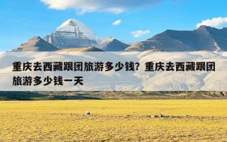 重庆去西藏跟团旅游多少钱？重庆去西藏跟团旅游多少钱一天