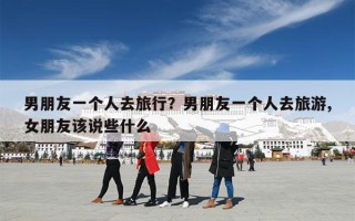 男朋友一个人去旅行？男朋友一个人去旅游,女朋友该说些什么